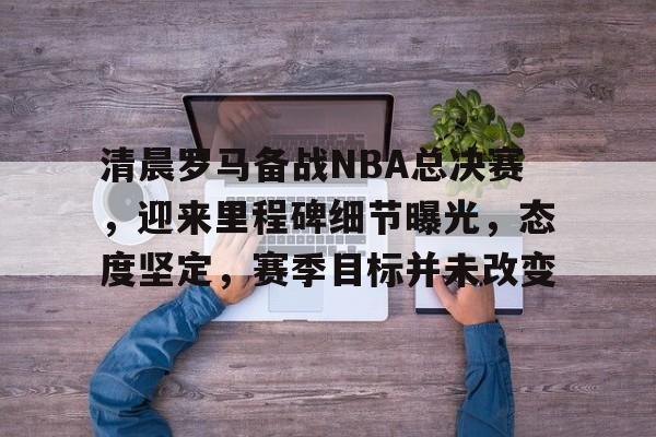 华体会体育注册-清晨罗马备战NBA总决赛，迎来里程碑细节曝光，态度坚定，赛季目标并未改变的简单介绍